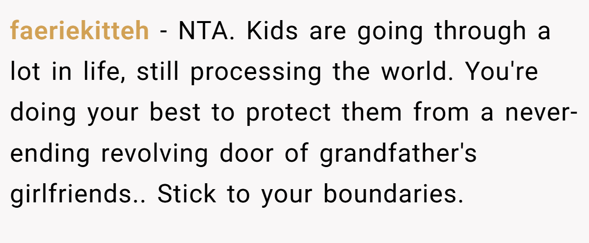 faeriekitteh - NTA. Kids are going through a lot in life, still processing the world. You're doing your best to protect them from a never-ending revolving door of grandfather's girlfriends.. Stick to your boundaries.
