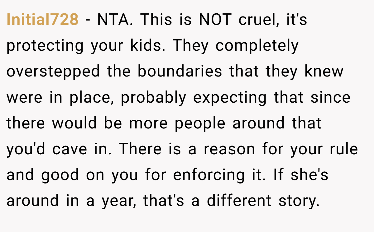 Initial728 - NTA. This is NOT cruel, it's protecting your kids. They completely overstepped the boundaries that they knew were in place, probably expecting that since there would be more people around that you'd cave in. There is a reason for your rule and good on you for enforcing it. If she's around in a year, that's a different story.