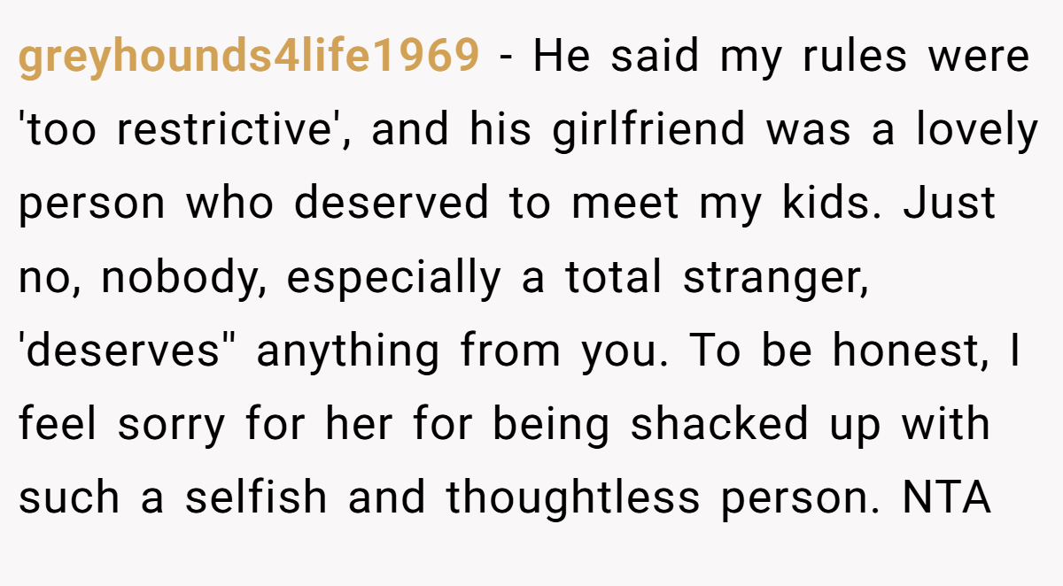 greyhounds4life1969 - He said my rules were 'too restrictive', and his girlfriend was a lovely person who deserved to meet my kids. Just no, nobody, especially a total stranger, 'deserves'' anything from you. To be honest, I feel sorry for her for being shacked up with such a selfish and thoughtless person. NTA