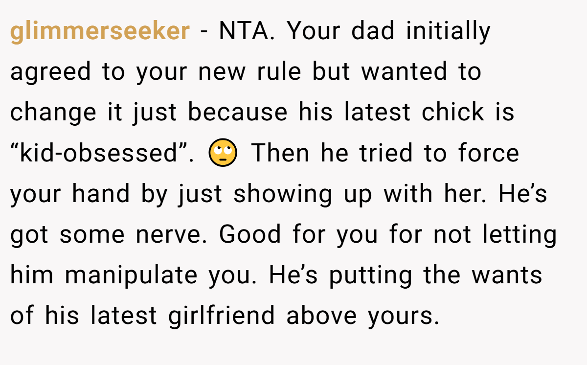 glimmerseeker - NTA. Your dad initially agreed to your new rule but wanted to change it just because his latest chick is “kid-obsessed”. 🙄 Then he tried to force your hand by just showing up with her. He’s got some nerve. Good for you for not letting him manipulate you. He’s putting the wants of his latest girlfriend above yours.