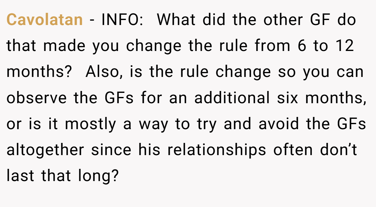 Cavolatan - INFO:  What did the other GF do that made you change the rule from 6 to 12 months?  Also, is the rule change so you can observe the GFs for an additional six months, or is it mostly a way to try and avoid the GFs altogether since his relationships often don’t last that long?