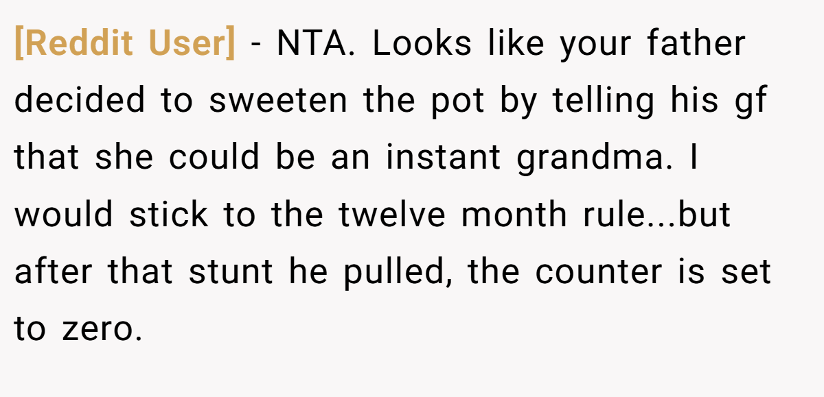 [Reddit User] - NTA. Looks like your father decided to sweeten the pot by telling his gf that she could be an instant grandma. I would stick to the twelve month rule...but after that stunt he pulled, the counter is set to zero.