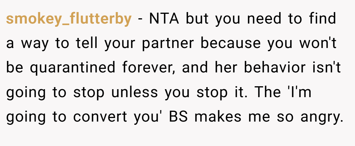 smokey_flutterby − NTA but you need to find a way to tell your partner because you won't be quarantined forever, and her behavior isn't going to stop unless you stop it. The 'I'm going to convert you' BS makes me so angry.