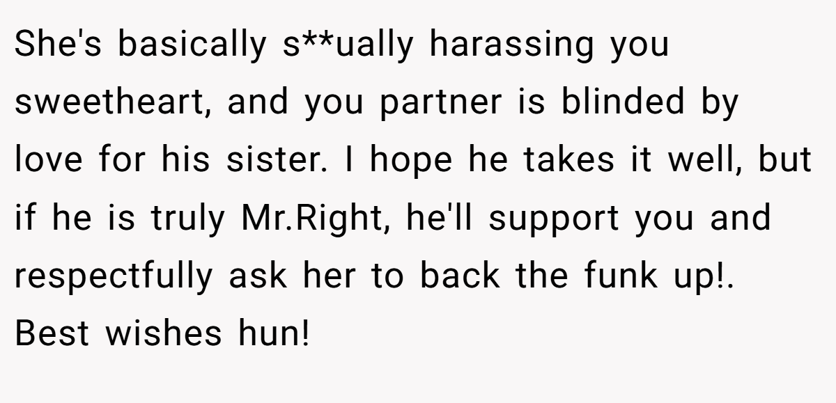 She's basically s**ually harassing you sweetheart, and you partner is blinded by love for his sister. I hope he takes it well, but if he is truly Mr.Right, he'll support you and respectfully ask her to back the funk up!. Best wishes hun!