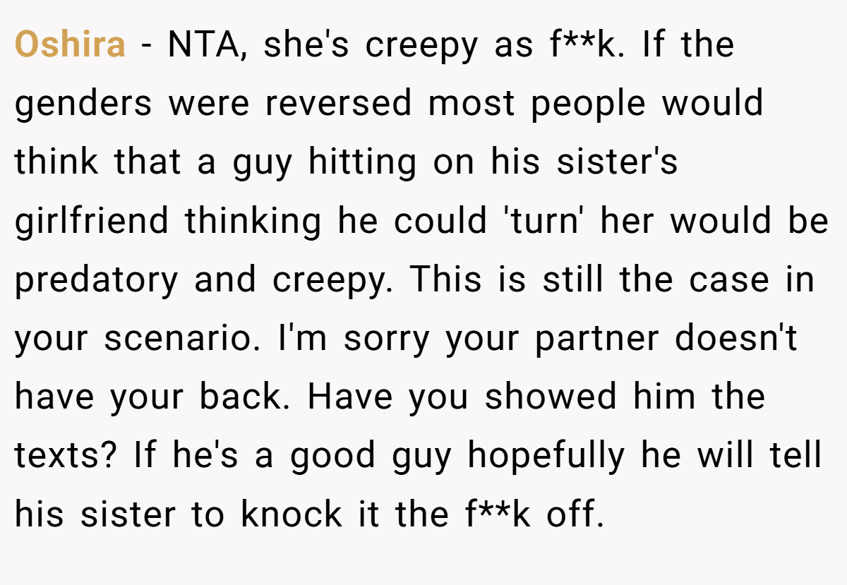 Oshira − NTA, she's creepy as f**k. If the genders were reversed most people would think that a guy hitting on his sister's girlfriend thinking he could 'turn' her would be predatory and creepy. This is still the case in your scenario. I'm sorry your partner doesn't have your back. Have you showed him the texts? If he's a good guy hopefully he will tell his sister to knock it the f**k off.