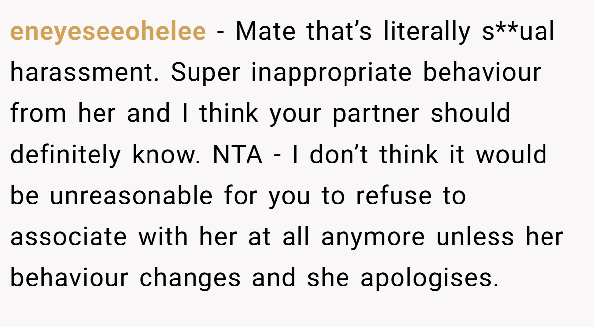 eneyeseeohelee − Mate that’s literally s**ual harassment. Super inappropriate behaviour from her and I think your partner should definitely know. NTA - I don’t think it would be unreasonable for you to refuse to associate with her at all anymore unless her behaviour changes and she apologises.
