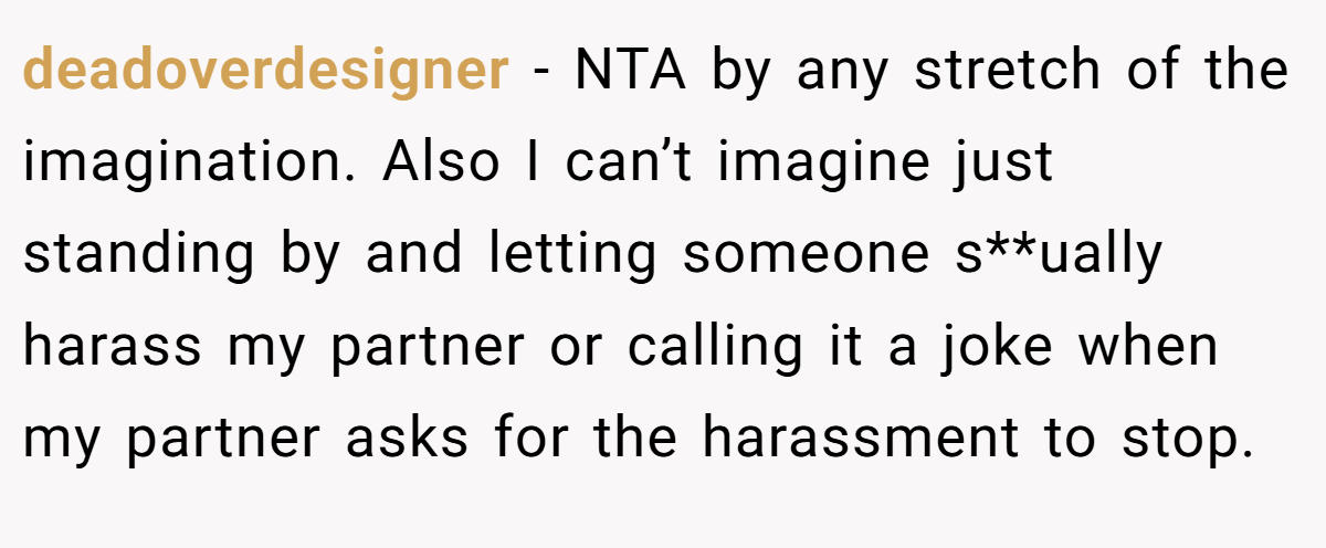 deadoverdesigner − NTA by any stretch of the imagination. Also I can’t imagine just standing by and letting someone s**ually harass my partner or calling it a joke when my partner asks for the harassment to stop.