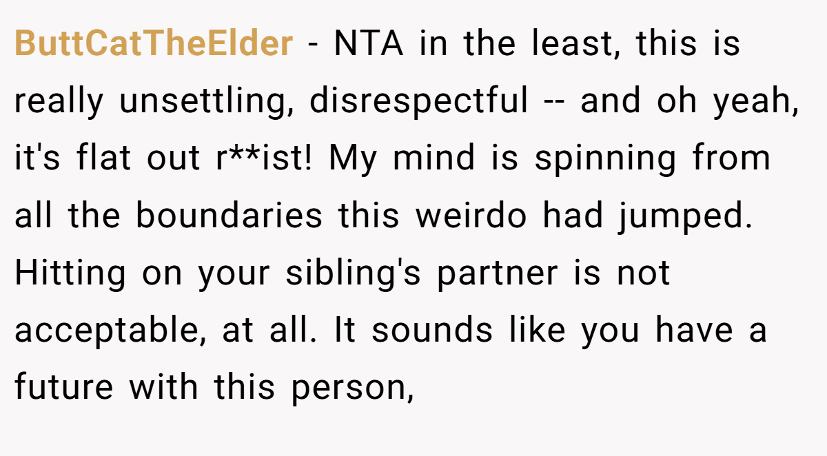 ButtCatTheElder − NTA in the least, this is really unsettling, disrespectful -- and oh yeah, it's flat out r**ist! My mind is spinning from all the boundaries this weirdo had jumped. Hitting on your sibling's partner is not acceptable, at all. It sounds like you have a future with this person,