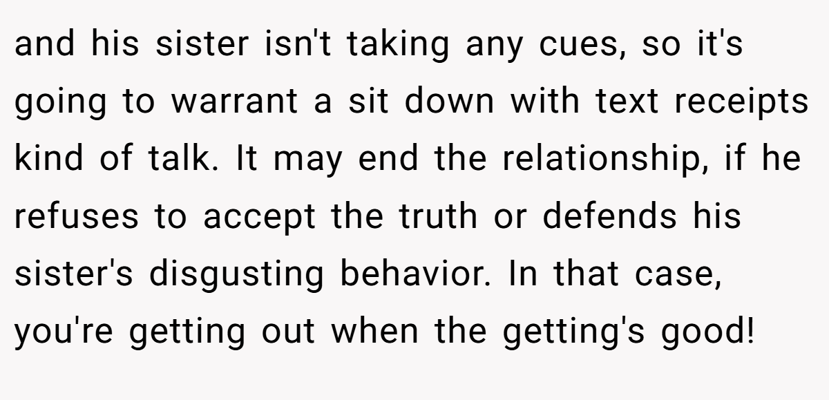 and his sister isn't taking any cues, so it's going to warrant a sit down with text receipts kind of talk. It may end the relationship, if he refuses to accept the truth or defends his sister's disgusting behavior. In that case, you're getting out when the getting's good!