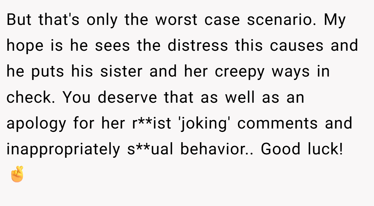 But that's only the worst case scenario. My hope is he sees the distress this causes and he puts his sister and her creepy ways in check. You deserve that as well as an apology for her r**ist 'joking' comments and inappropriately s**ual behavior.. Good luck! 🤞