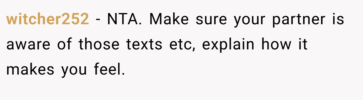 witcher252 − NTA. Make sure your partner is aware of those texts etc, explain how it makes you feel.