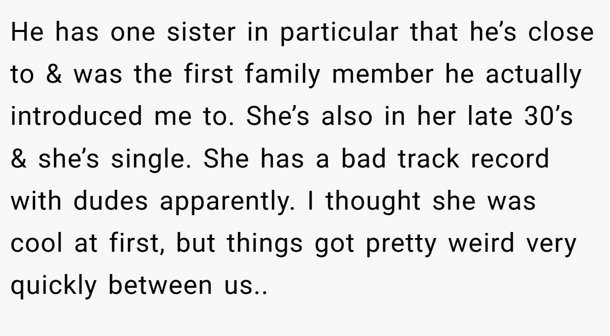 He has one sister in particular that he’s close to & was the first family member he actually introduced me to. She’s also in her late 30’s & she’s single. She has a bad track record with dudes apparently. I thought she was cool at first, but things got pretty weird very quickly between us..