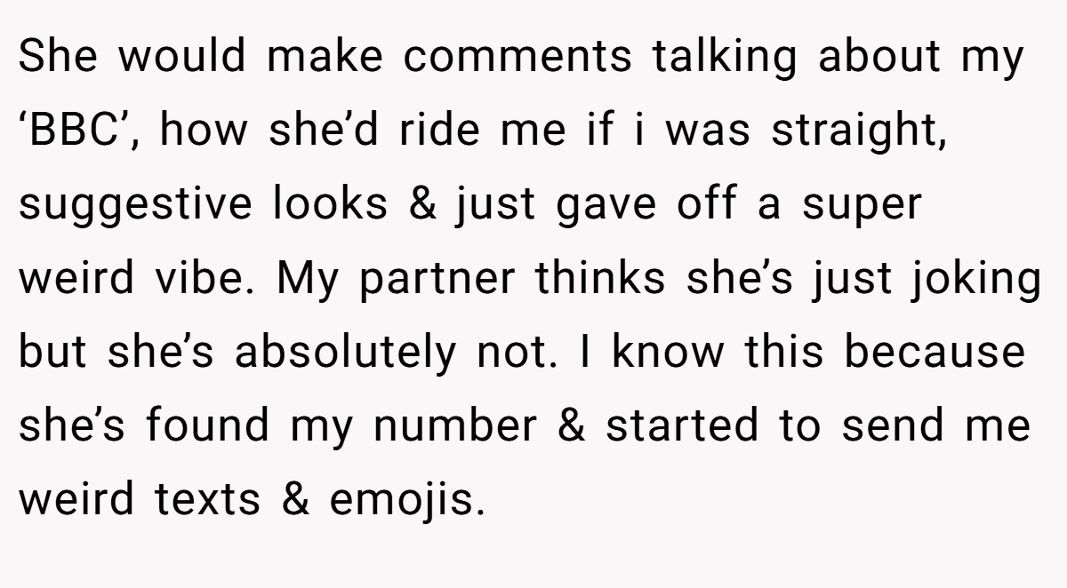 She would make comments talking about my ‘BBC’, how she’d ride me if i was straight, suggestive looks & just gave off a super weird vibe. My partner thinks she’s just joking but she’s absolutely not. I know this because she’s found my number & started to send me weird texts & emojis.