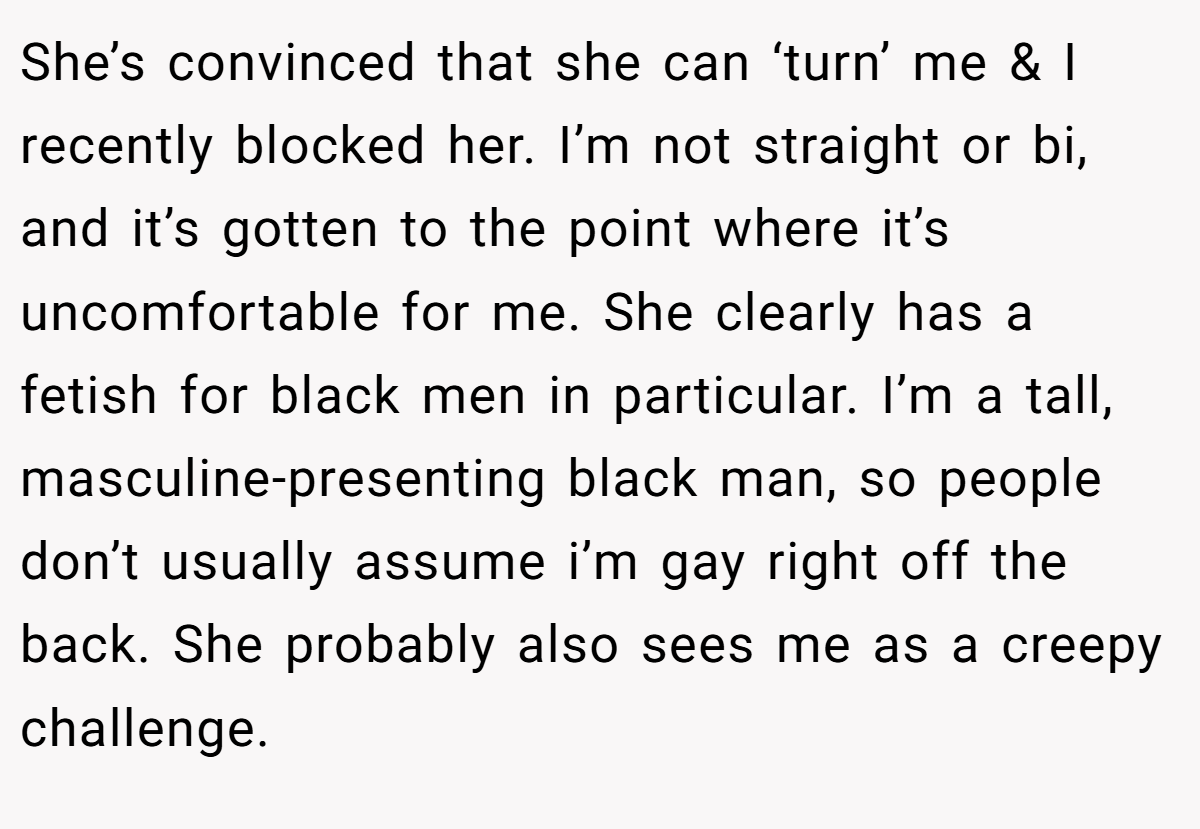 She’s convinced that she can ‘turn’ me & I recently blocked her. I’m not straight or bi, and it’s gotten to the point where it’s uncomfortable for me. She clearly has a fetish for black men in particular. I’m a tall, masculine-presenting black man, so people don’t usually assume i’m gay right off the back. She probably also sees me as a creepy challenge.