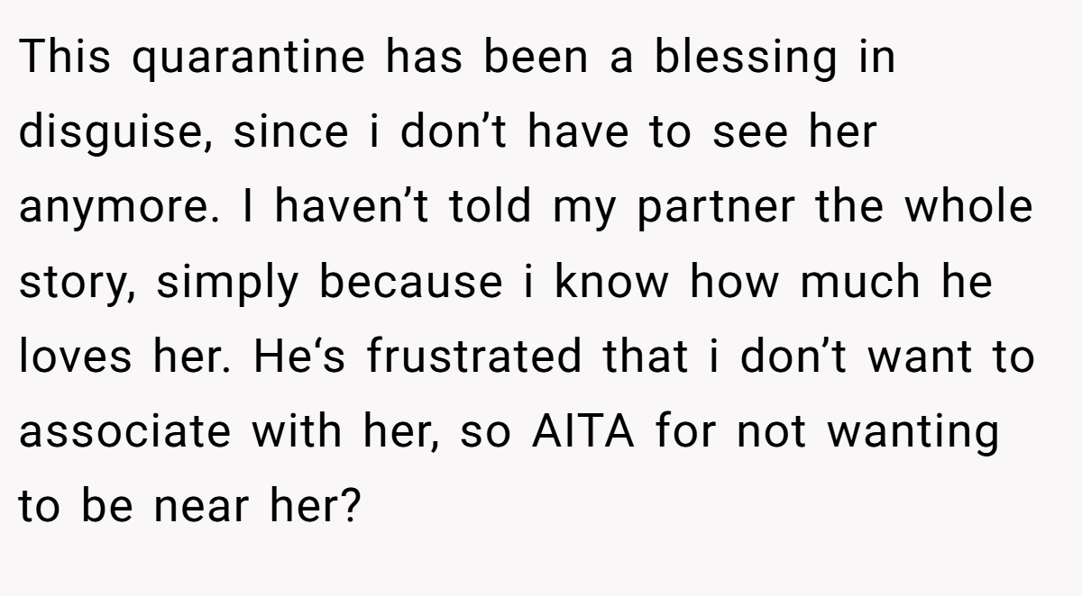 This quarantine has been a blessing in disguise, since i don’t have to see her anymore. I haven’t told my partner the whole story, simply because i know how much he loves her. He‘s frustrated that i don’t want to associate with her, so AITA for not wanting to be near her?