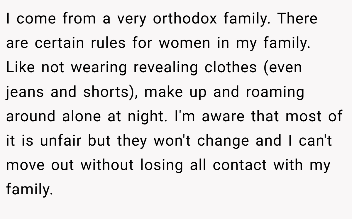 I come from a very orthodox family. There are certain rules for women in my family. Like not wearing revealing clothes (even jeans and shorts), make up and roaming around alone at night. I'm aware that most of it is unfair but they won't change and I can't move out without losing all contact with my family.