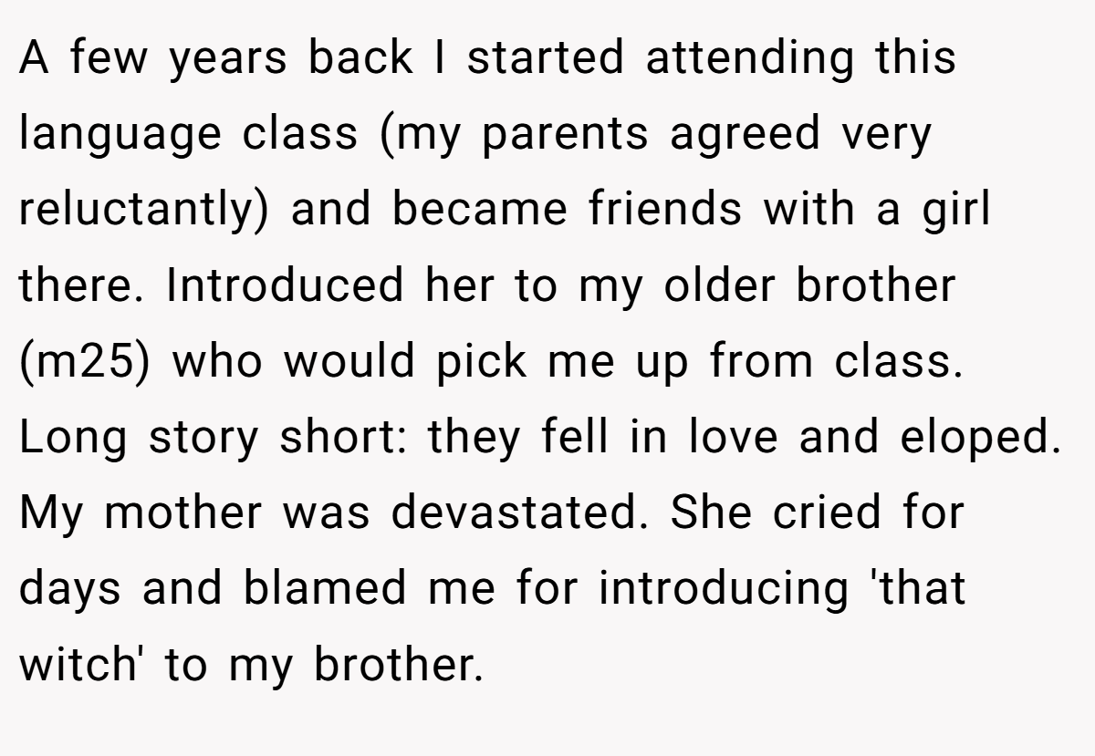 A few years back I started attending this language class (my parents agreed very reluctantly) and became friends with a girl there. Introduced her to my older brother (m25) who would pick me up from class. Long story short: they fell in love and eloped. My mother was devastated. She cried for days and blamed me for introducing 'that witch' to my brother.