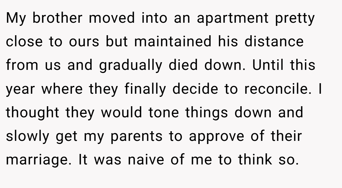 My brother moved into an apartment pretty close to ours but maintained his distance from us and gradually died down. Until this year where they finally decide to reconcile. I thought they would tone things down and slowly get my parents to approve of their marriage. It was naive of me to think so.