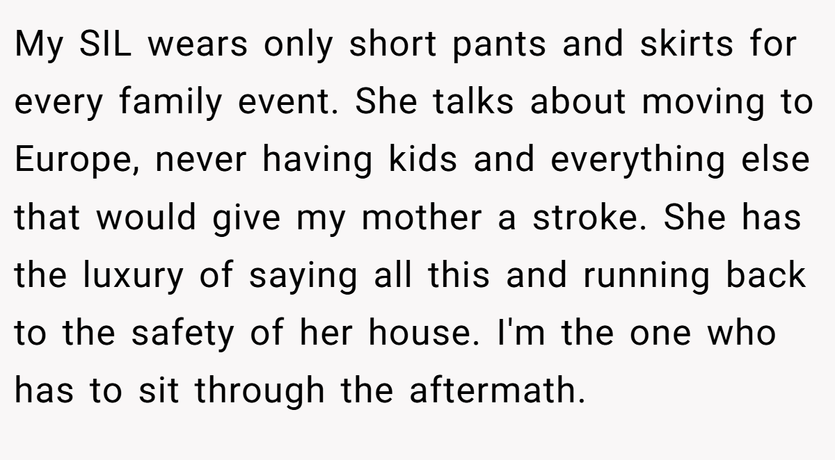My SIL wears only short pants and skirts for every family event. She talks about moving to Europe, never having kids and everything else that would give my mother a stroke. She has the luxury of saying all this and running back to the safety of her house. I'm the one who has to sit through the aftermath.