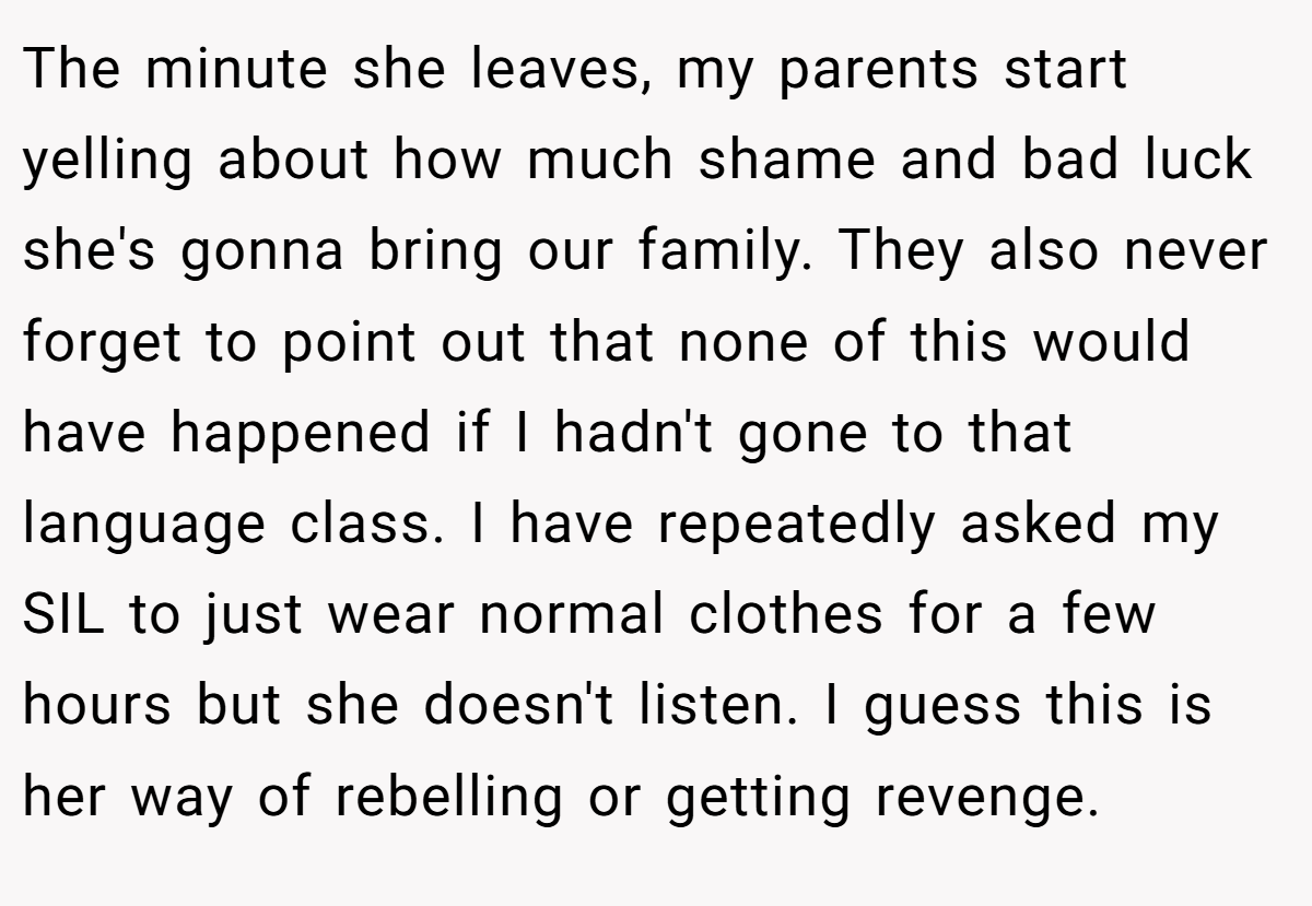 The minute she leaves, my parents start yelling about how much shame and bad luck she's gonna bring our family. They also never forget to point out that none of this would have happened if I hadn't gone to that language class. I have repeatedly asked my SIL to just wear normal clothes for a few hours but she doesn't listen. I guess this is her way of rebelling or getting revenge.