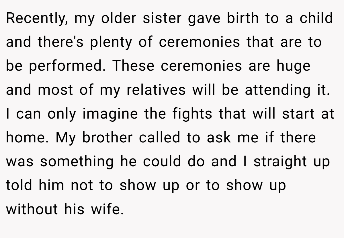 Recently, my older sister gave birth to a child and there's plenty of ceremonies that are to be performed. These ceremonies are huge and most of my relatives will be attending it. I can only imagine the fights that will start at home. My brother called to ask me if there was something he could do and I straight up told him not to show up or to show up without his wife.