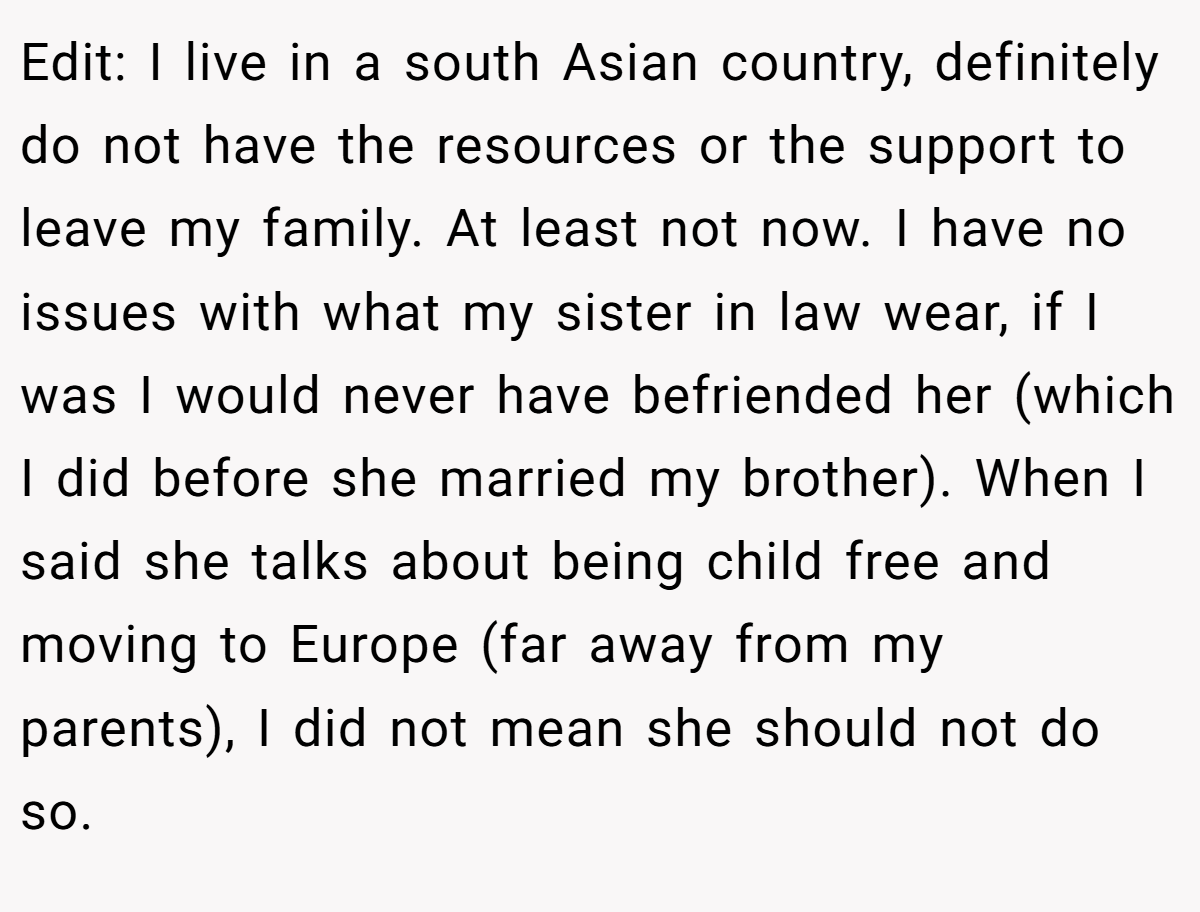 Edit: I live in a south Asian country, definitely do not have the resources or the support to leave my family. At least not now. I have no issues with what my sister in law wear, if I was I would never have befriended her (which I did before she married my brother). When I said she talks about being child free and moving to Europe (far away from my parents), I did not mean she should not do so.