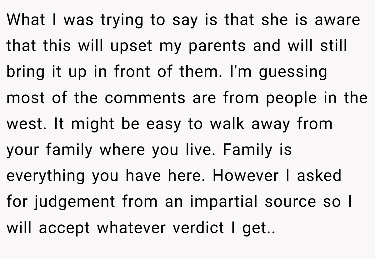 What I was trying to say is that she is aware that this will upset my parents and will still bring it up in front of them. I'm guessing most of the comments are from people in the west. It might be easy to walk away from your family where you live. Family is everything you have here. However I asked for judgement from an impartial source so I will accept whatever verdict I get..