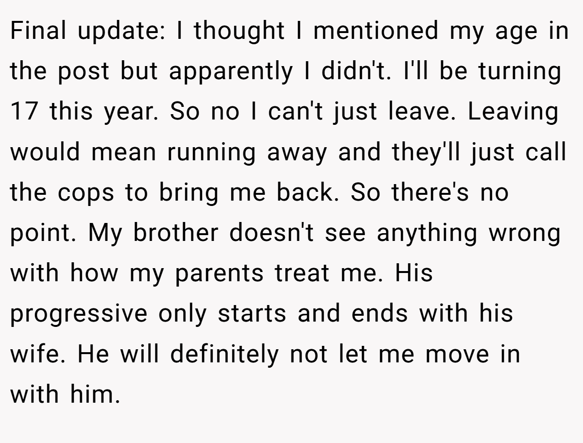 Final update: I thought I mentioned my age in the post but apparently I didn't. I'll be turning 17 this year. So no I can't just leave. Leaving would mean running away and they'll just call the cops to bring me back. So there's no point. My brother doesn't see anything wrong with how my parents treat me. His progressive only starts and ends with his wife. He will definitely not let me move in with him.