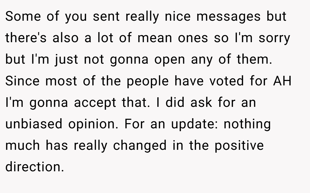 Some of you sent really nice messages but there's also a lot of mean ones so I'm sorry but I'm just not gonna open any of them. Since most of the people have voted for AH I'm gonna accept that. I did ask for an unbiased opinion. For an update: nothing much has really changed in the positive direction.