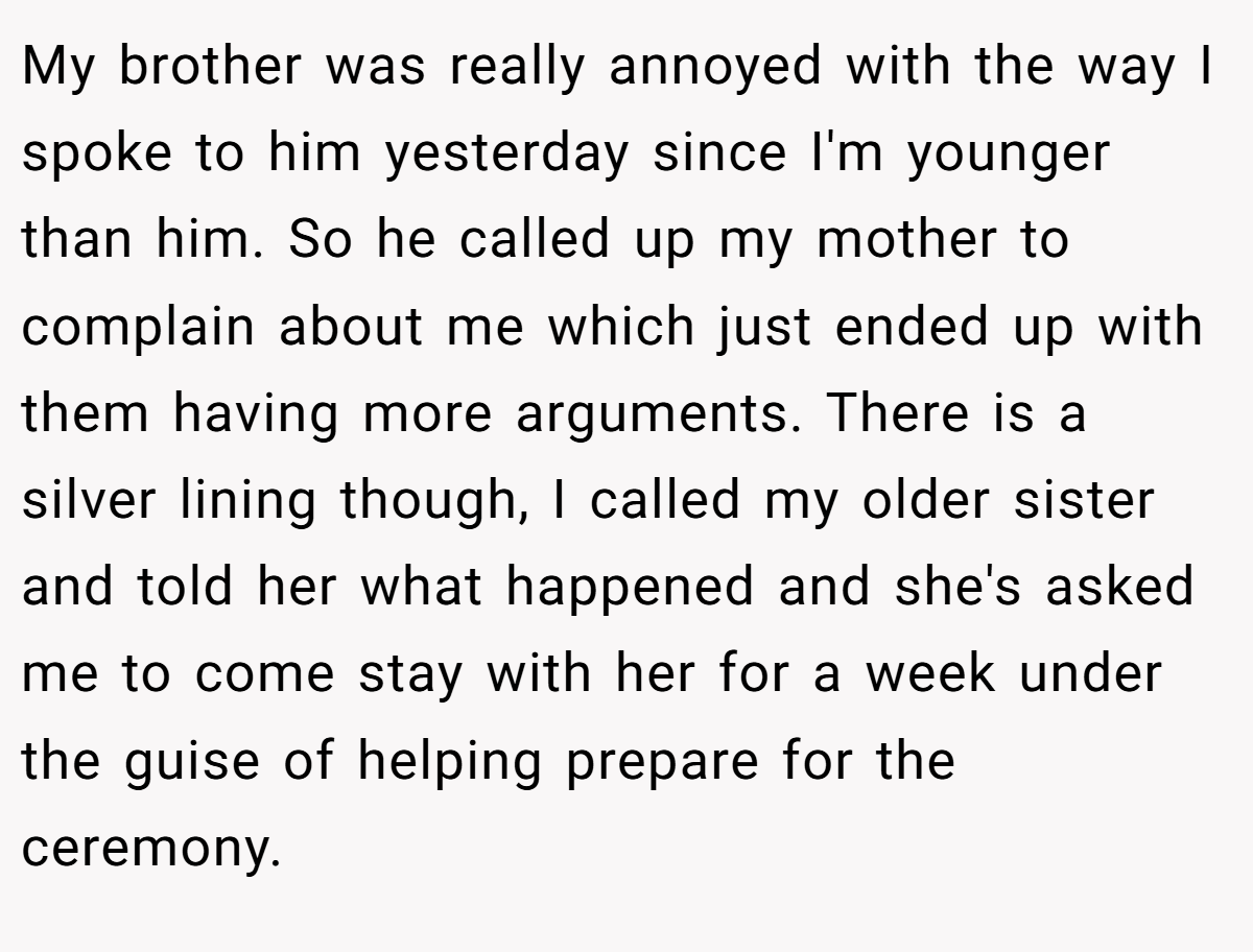 My brother was really annoyed with the way I spoke to him yesterday since I'm younger than him. So he called up my mother to complain about me which just ended up with them having more arguments. There is a silver lining though, I called my older sister and told her what happened and she's asked me to come stay with her for a week under the guise of helping prepare for the ceremony.