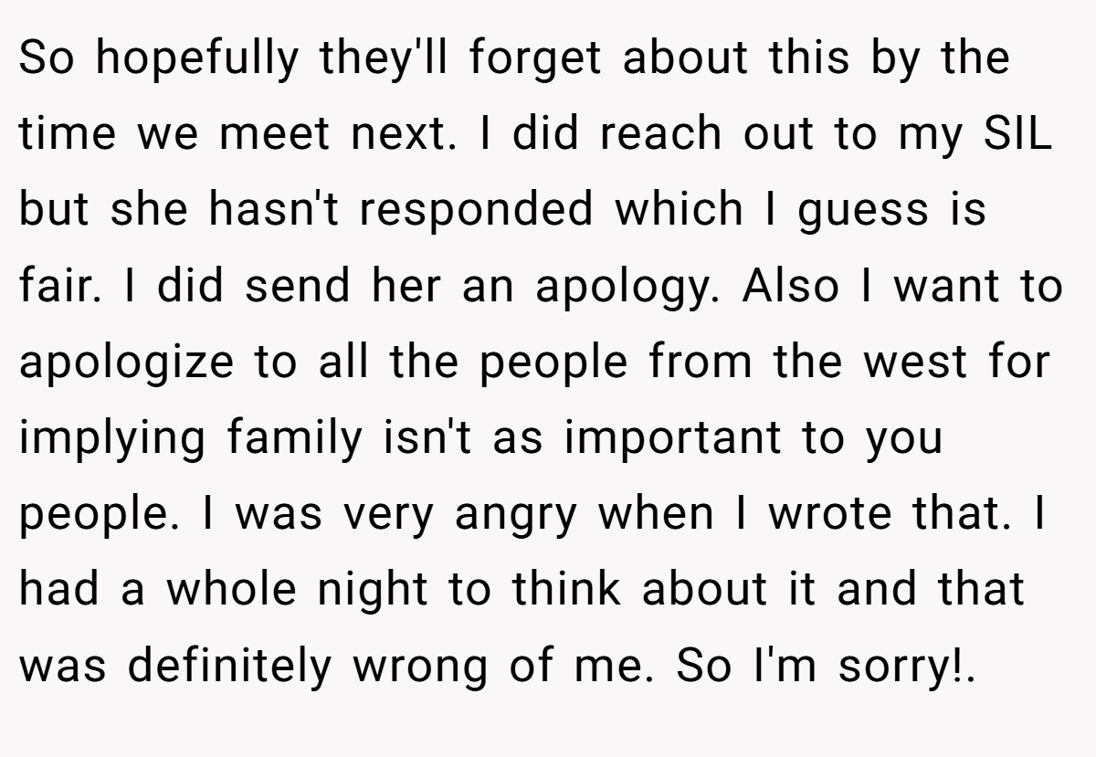 So hopefully they'll forget about this by the time we meet next. I did reach out to my SIL but she hasn't responded which I guess is fair. I did send her an apology. Also I want to apologize to all the people from the west for implying family isn't as important to you people. I was very angry when I wrote that. I had a whole night to think about it and that was definitely wrong of me. So I'm sorry!. 