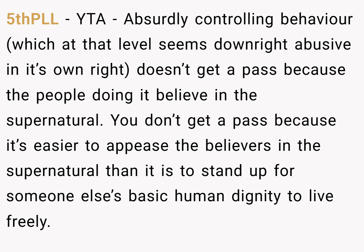 5thPLL − YTA - Absurdly controlling behaviour (which at that level seems downright abusive in it’s own right) doesn’t get a pass because the people doing it believe in the supernatural. You don’t get a pass because it’s easier to appease the believers in the supernatural than it is to stand up for someone else’s basic human dignity to live freely.