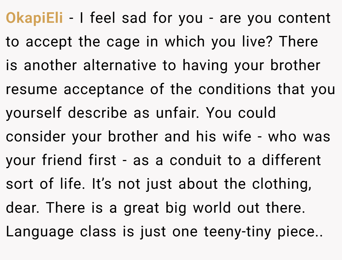 OkapiEli − I feel sad for you - are you content to accept the cage in which you live? There is another alternative to having your brother resume acceptance of the conditions that you yourself describe as unfair. You could consider your brother and his wife - who was your friend first - as a conduit to a different sort of life. It’s not just about the clothing, dear. There is a great big world out there. Language class is just one teeny-tiny piece..