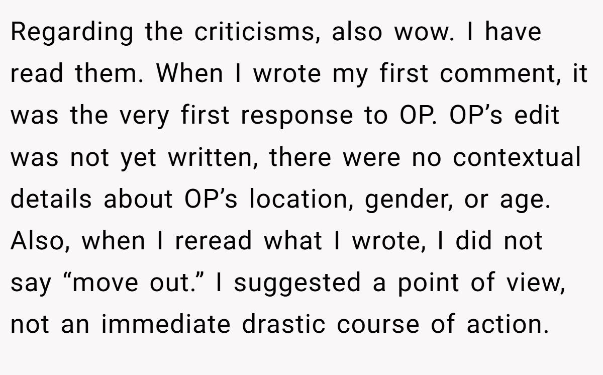 Regarding the criticisms, also wow. I have read them. When I wrote my first comment, it was the very first response to OP. OP’s edit was not yet written, there were no contextual details about OP’s location, gender, or age. Also, when I reread what I wrote, I did not say “move out.” I suggested a point of view, not an immediate drastic course of action.