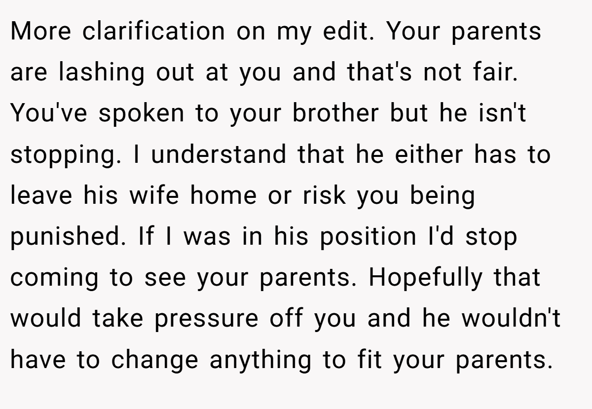 More clarification on my edit. Your parents are lashing out at you and that's not fair. You've spoken to your brother but he isn't stopping. I understand that he either has to leave his wife home or risk you being punished. If I was in his position I'd stop coming to see your parents. Hopefully that would take pressure off you and he wouldn't have to change anything to fit your parents.