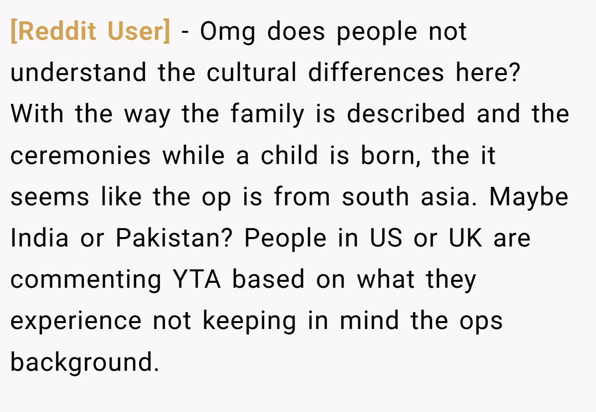 [Reddit User] − Omg does people not understand the cultural differences here? With the way the family is described and the ceremonies while a child is born, the it seems like the op is from south asia. Maybe India or Pakistan? People in US or UK are commenting YTA based on what they experience not keeping in mind the ops background.