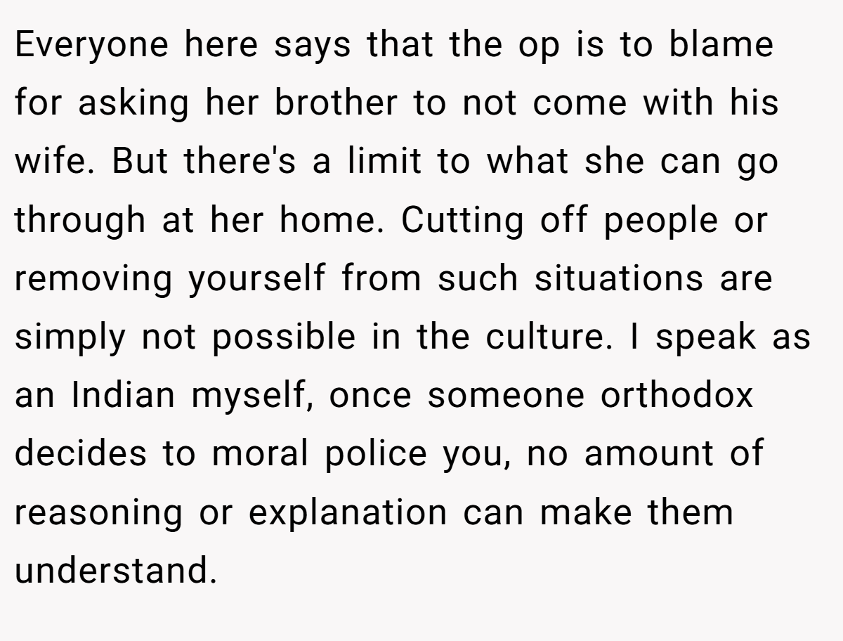 Everyone here says that the op is to blame for asking her brother to not come with his wife. But there's a limit to what she can go through at her home. Cutting off people or removing yourself from such situations are simply not possible in the culture. I speak as an Indian myself, once someone orthodox decides to moral police you, no amount of reasoning or explanation can make them understand.