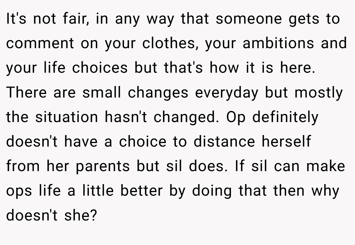 It's not fair, in any way that someone gets to comment on your clothes, your ambitions and your life choices but that's how it is here. There are small changes everyday but mostly the situation hasn't changed. Op definitely doesn't have a choice to distance herself from her parents but sil does. If sil can make ops life a little better by doing that then why doesn't she?