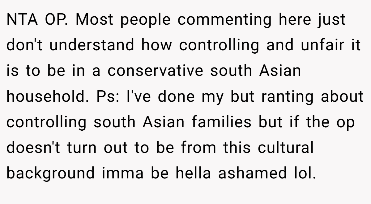 NTA OP. Most people commenting here just don't understand how controlling and unfair it is to be in a conservative south Asian household. Ps: I've done my but ranting about controlling south Asian families but if the op doesn't turn out to be from this cultural background imma be hella ashamed lol.