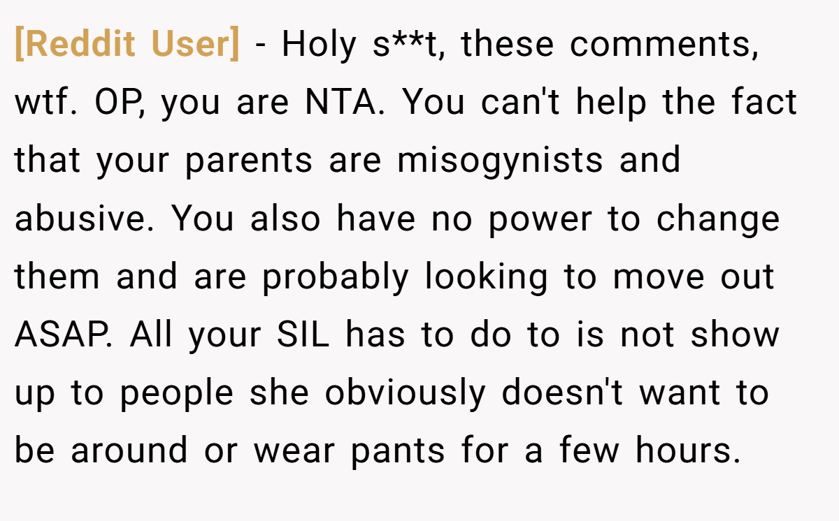 [Reddit User] − Holy s**t, these comments, wtf. OP, you are NTA. You can't help the fact that your parents are misogynists and abusive. You also have no power to change them and are probably looking to move out ASAP. All your SIL has to do to is not show up to people she obviously doesn't want to be around or wear pants for a few hours.