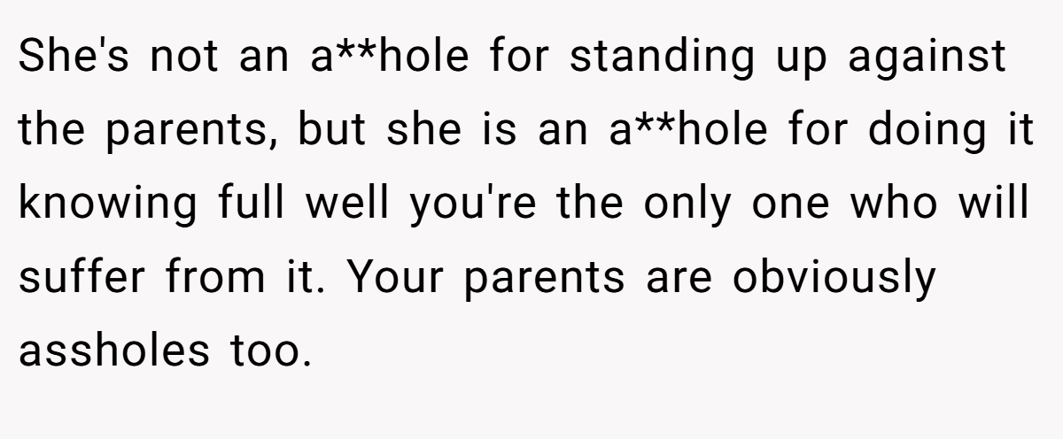 She's not an a**hole for standing up against the parents, but she is an a**hole for doing it knowing full well you're the only one who will suffer from it. Your parents are obviously assholes too.