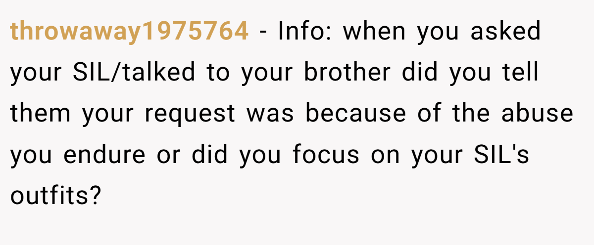 throwaway1975764 − Info: when you asked your SIL/talked to your brother did you tell them your request was because of the abuse you endure or did you focus on your SIL's outfits?