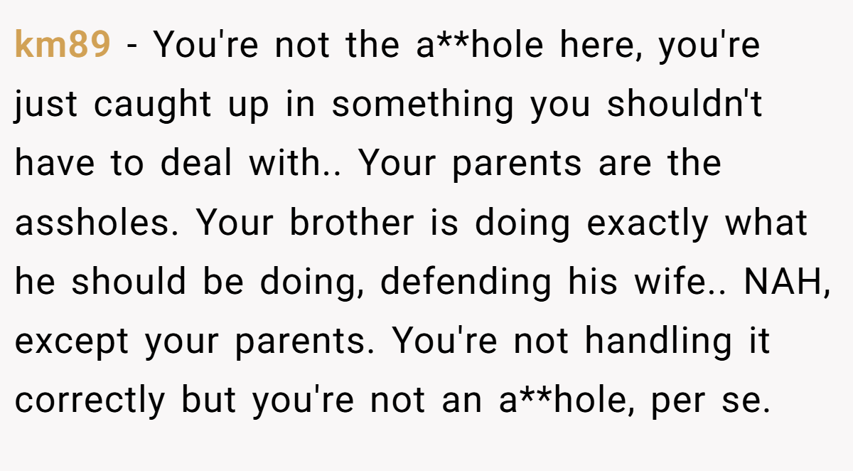 km89 − You're not the a**hole here, you're just caught up in something you shouldn't have to deal with.. Your parents are the assholes. Your brother is doing exactly what he should be doing, defending his wife.. NAH, except your parents. You're not handling it correctly but you're not an a**hole, per se.