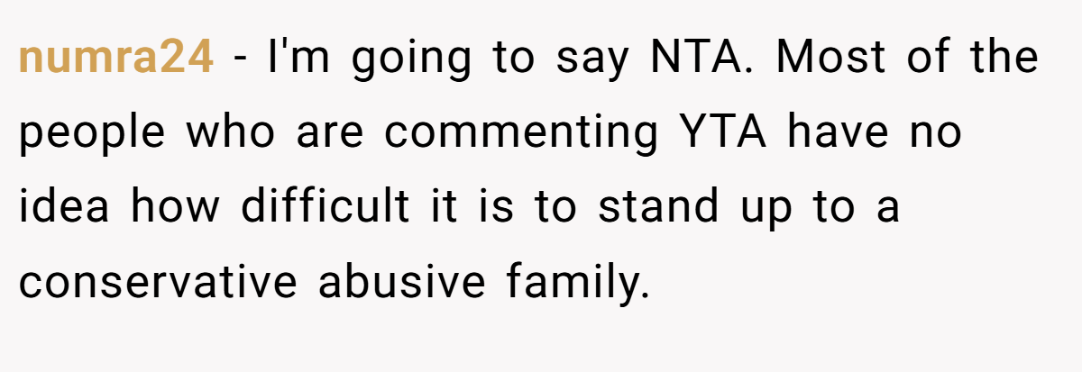 numra24 − I'm going to say NTA. Most of the people who are commenting YTA have no idea how difficult it is to stand up to a conservative abusive family.