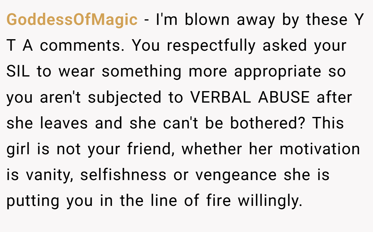 GoddessOfMagic − I'm blown away by these Y T A comments. You respectfully asked your SIL to wear something more appropriate so you aren't subjected to VERBAL ABUSE after she leaves and she can't be bothered? This girl is not your friend, whether her motivation is vanity, selfishness or vengeance she is putting you in the line of fire willingly.