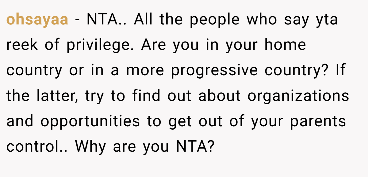 ohsayaa − NTA.. All the people who say yta reek of privilege. Are you in your home country or in a more progressive country? If the latter, try to find out about organizations and opportunities to get out of your parents control.. Why are you NTA?