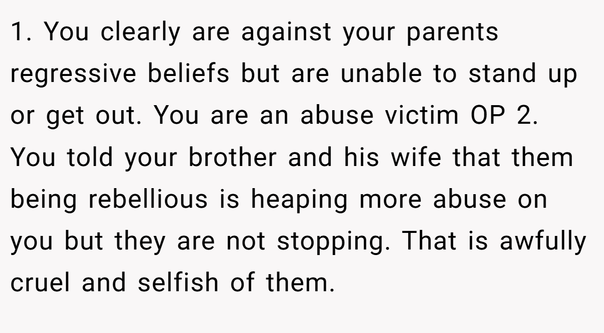 1. You clearly are against your parents regressive beliefs but are unable to stand up or get out. You are an abuse victim OP 2. You told your brother and his wife that them being rebellious is heaping more abuse on you but they are not stopping. That is awfully cruel and selfish of them.