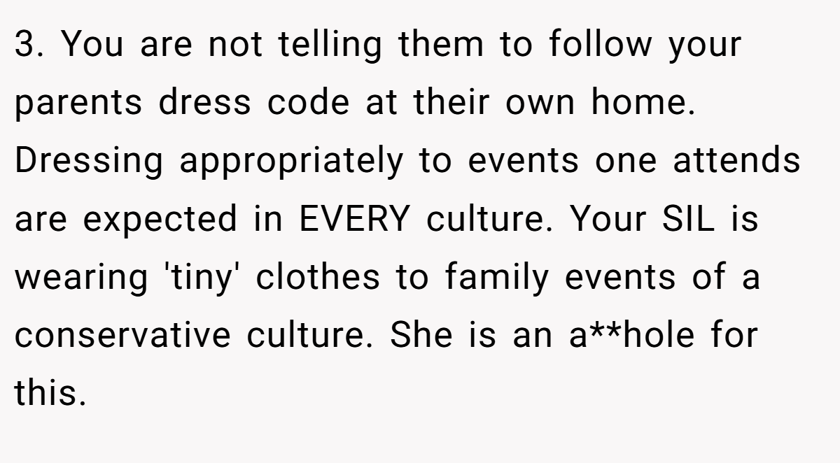3. You are not telling them to follow your parents dress code at their own home. Dressing appropriately to events one attends are expected in EVERY culture. Your SIL is wearing 'tiny' clothes to family events of a conservative culture. She is an a**hole for this.