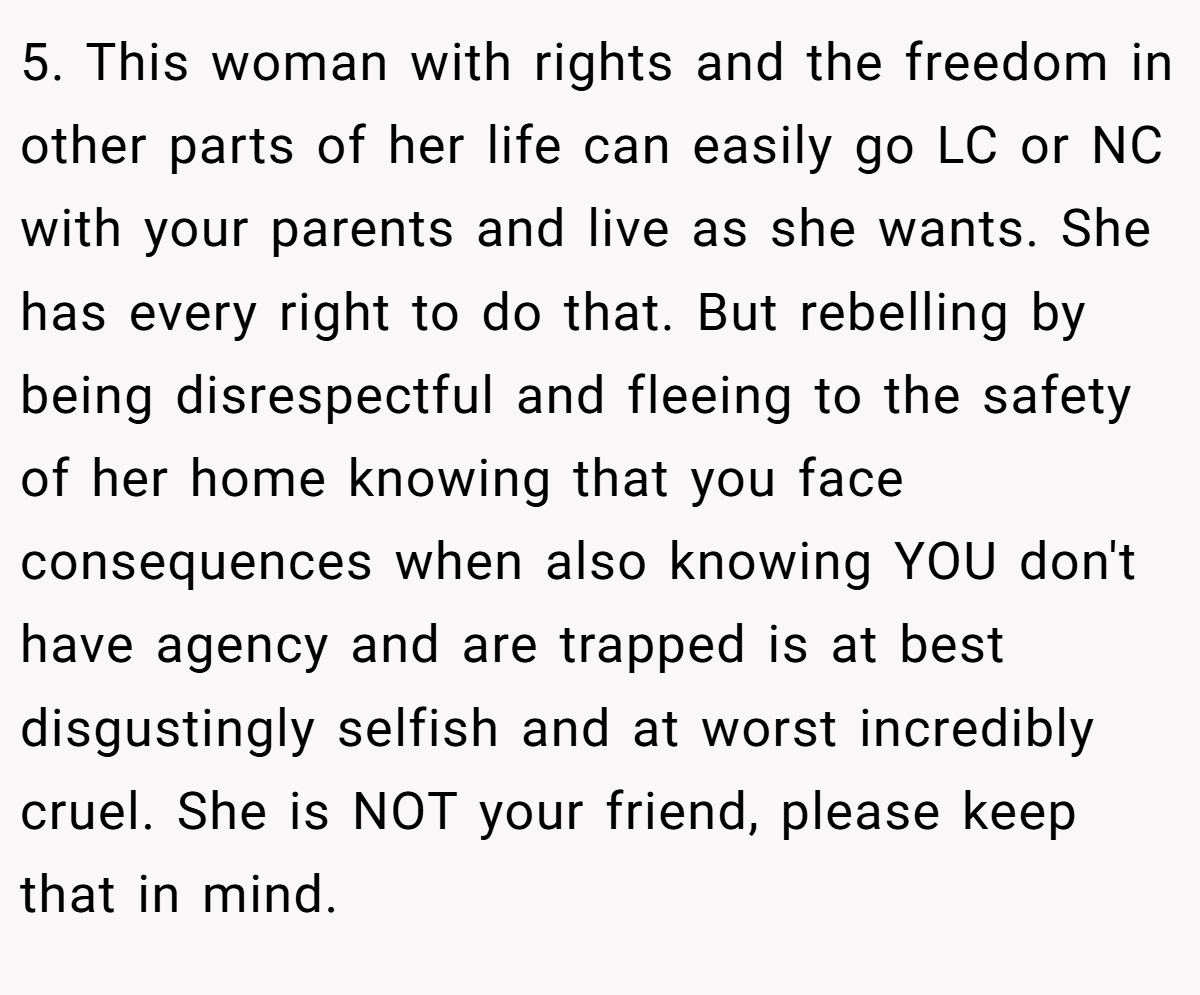 5. This woman with rights and the freedom in other parts of her life can easily go LC or NC with your parents and live as she wants. She has every right to do that. But rebelling by being disrespectful and fleeing to the safety of her home knowing that you face consequences when also knowing YOU don't have agency and are trapped is at best disgustingly selfish and at worst incredibly cruel. She is NOT your friend, please keep that in mind.