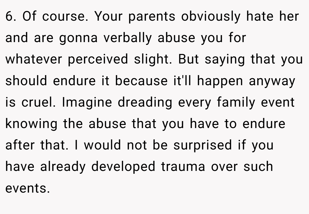 6. Of course. Your parents obviously hate her and are gonna verbally abuse you for whatever perceived slight. But saying that you should endure it because it'll happen anyway is cruel. Imagine dreading every family event knowing the abuse that you have to endure after that. I would not be surprised if you have already developed trauma over such events.